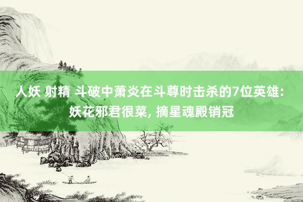 人妖 射精 斗破中萧炎在斗尊时击杀的7位英雄: 妖花邪君很菜， 摘星魂殿销冠