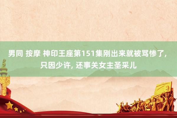男同 按摩 神印王座第151集刚出来就被骂惨了， 只因少许， 还事关女主圣采儿