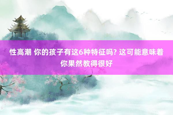 性高潮 你的孩子有这6种特征吗? 这可能意味着你果然教得很好