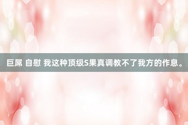 巨屌 自慰 我这种顶级S果真调教不了我方的作息。