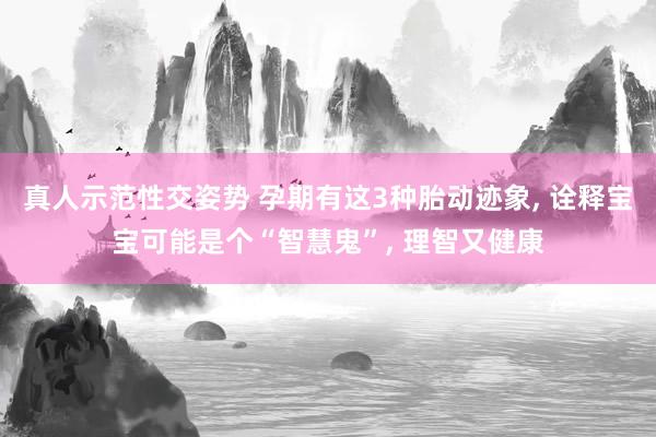真人示范性交姿势 孕期有这3种胎动迹象， 诠释宝宝可能是个“智慧鬼”， 理智又健康