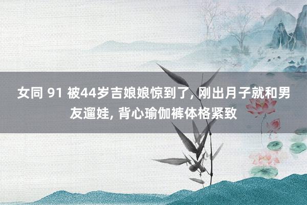 女同 91 被44岁吉娘娘惊到了， 刚出月子就和男友遛娃， 背心瑜伽裤体格紧致