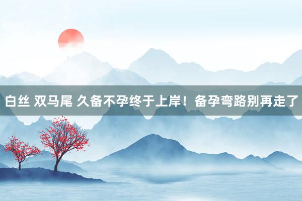 白丝 双马尾 久备不孕终于上岸!备孕弯路别再走了
