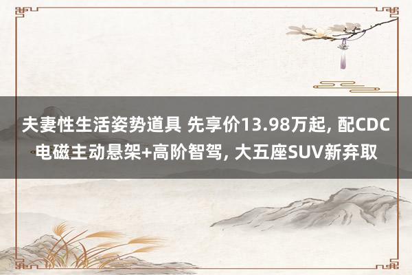 夫妻性生活姿势道具 先享价13.98万起， 配CDC电磁主动悬架+高阶智驾， 大五座SUV新弃取