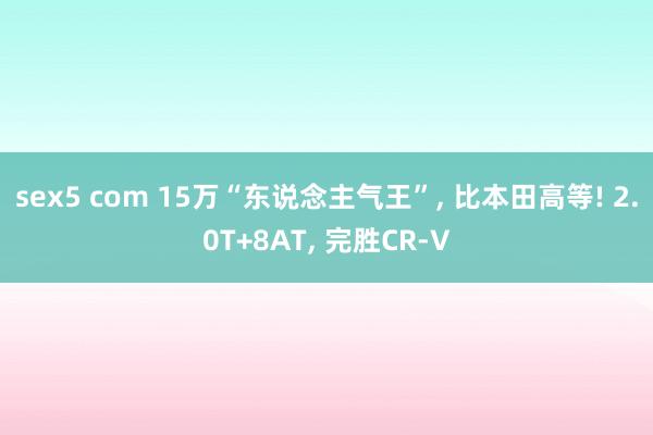 sex5 com 15万“东说念主气王”， 比本田高等! 2.0T+8AT， 完胜CR-V