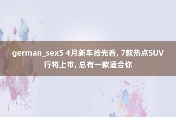 german_sex5 4月新车抢先看， 7款热点SUV行将上市， 总有一款适合你