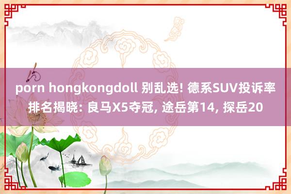 porn hongkongdoll 别乱选! 德系SUV投诉率排名揭晓: 良马X5夺冠， 途岳第14， 探岳20