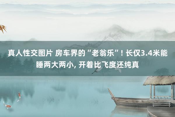 真人性交图片 房车界的“老翁乐”! 长仅3.4米能睡两大两小, 开着比飞度还纯真