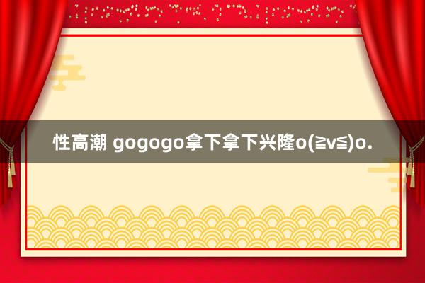 性高潮 gogogo拿下拿下兴隆o(≧v≦)o.