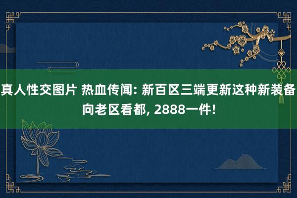 真人性交图片 热血传闻: 新百区三端更新这种新装备向老区看都， 2888一件!