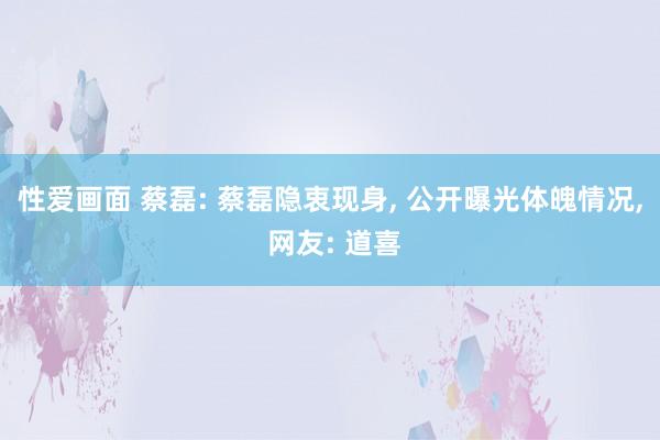 性爱画面 蔡磊: 蔡磊隐衷现身， 公开曝光体魄情况， 网友: 道喜