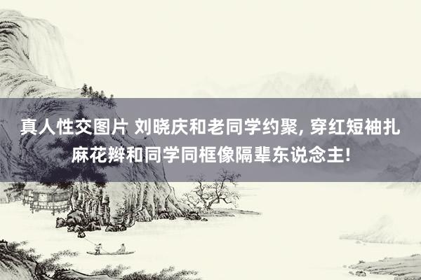 真人性交图片 刘晓庆和老同学约聚， 穿红短袖扎麻花辫和同学同框像隔辈东说念主!