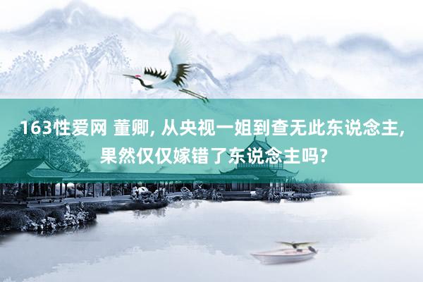 163性爱网 董卿， 从央视一姐到查无此东说念主， 果然仅仅嫁错了东说念主吗?