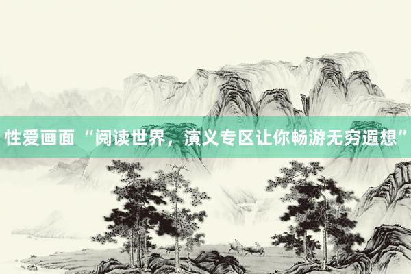 性爱画面 “阅读世界，演义专区让你畅游无穷遐想”