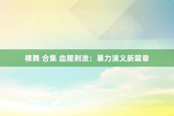 裸舞 合集 血腥刺激：暴力演义新篇章