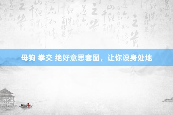 母狗 拳交 绝好意思套图，让你设身处地