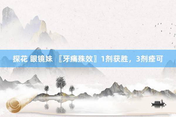 探花 眼镜妹 〖牙痛殊效〗1剂获胜，3剂痊可
