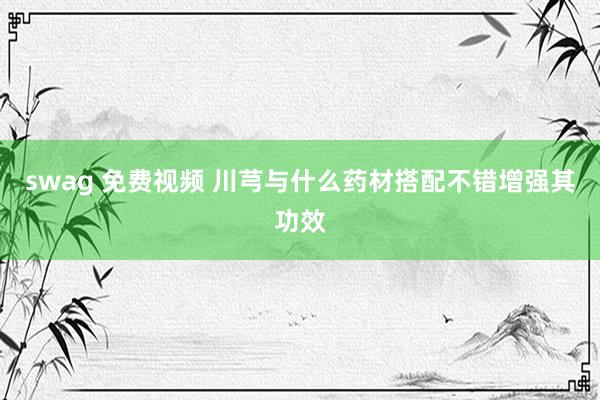 swag 免费视频 川芎与什么药材搭配不错增强其功效