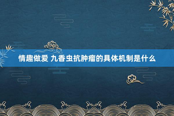情趣做爱 九香虫抗肿瘤的具体机制是什么