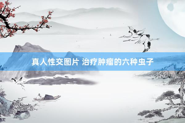 真人性交图片 治疗肿瘤的六种虫子