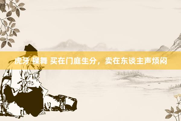 虎牙 裸舞 买在门庭生分，卖在东谈主声烦闷