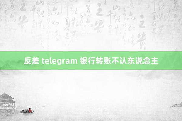 反差 telegram 银行转账不认东说念主