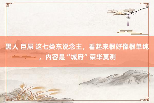 黑人 巨屌 这七类东说念主，看起来很好像很单纯，内容是“城府”荣华莫测