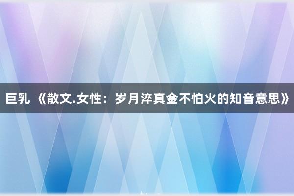 巨乳 《散文.女性：岁月淬真金不怕火的知音意思》