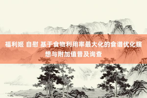 福利姬 自慰 基于食物利用率最大化的食谱优化瞎想与附加值普及询查