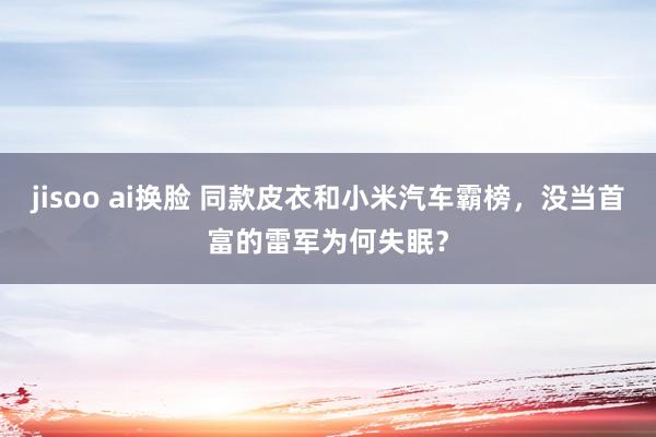 jisoo ai换脸 同款皮衣和小米汽车霸榜，没当首富的雷军为何失眠？