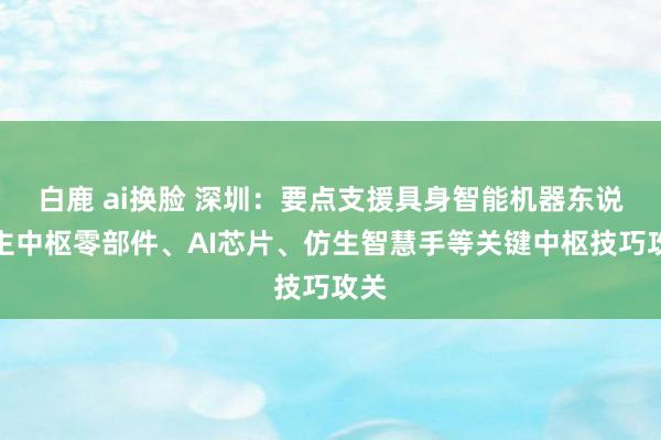 白鹿 ai换脸 深圳：要点支援具身智能机器东说念主中枢零部件、AI芯片、仿生智慧手等关键中枢技巧攻关