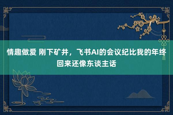 情趣做爱 刚下矿井，飞书AI的会议纪比我的年终回来还像东谈主话