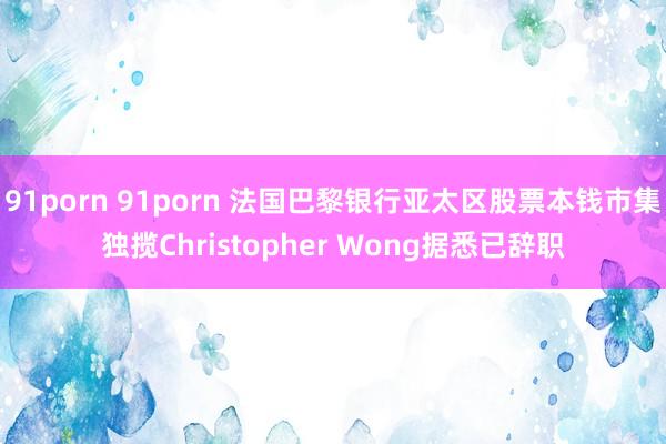 91porn 91porn 法国巴黎银行亚太区股票本钱市集独揽Christopher Wong据悉已辞职